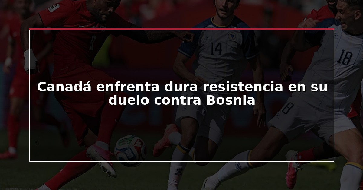 Canadá enfrenta dura resistencia en su duelo contra Bosnia