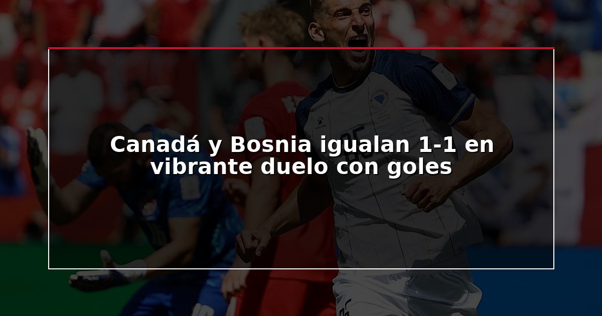 Canadá y Bosnia igualan 1-1 en vibrante duelo con goles
