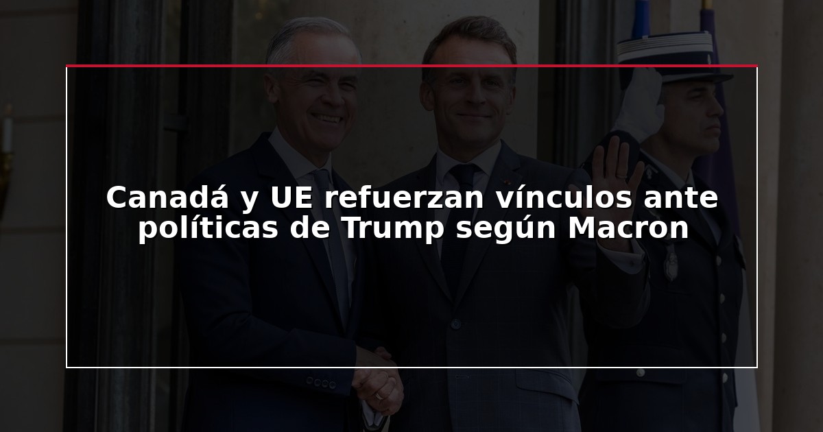 Canadá y UE refuerzan vínculos ante políticas de Trump según Macron