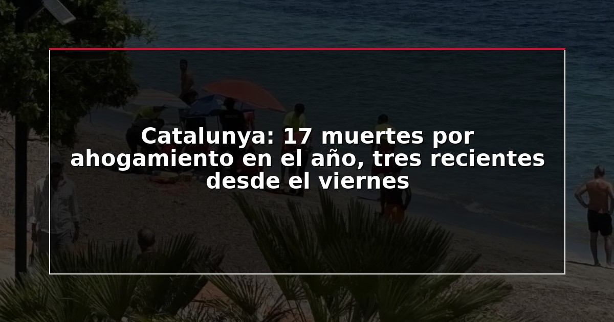 Catalunya: 17 muertes por ahogamiento en el año, tres recientes desde el viernes
