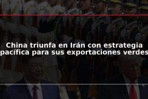 China triunfa en Irán con estrategia pacífica para sus exportaciones verdes