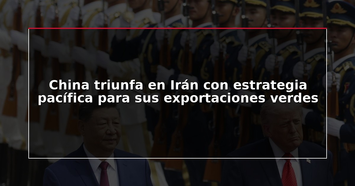 China triunfa en Irán con estrategia pacífica para sus exportaciones verdes