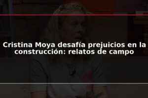 Cristina Moya desafía prejuicios en la construcción: relatos de campo