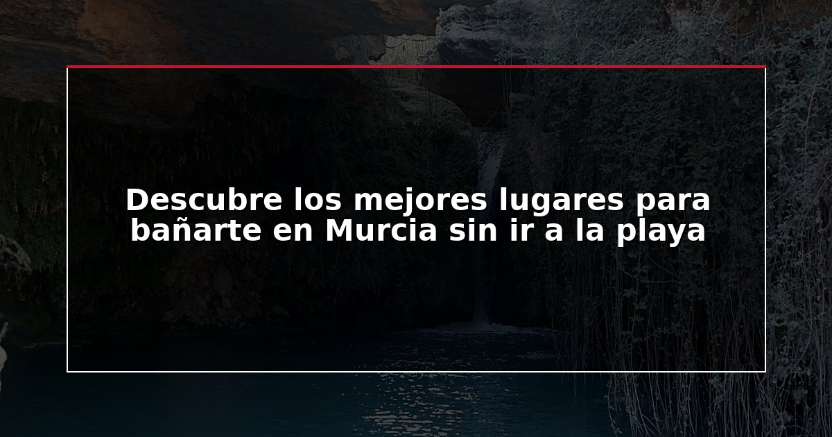 Descubre los mejores lugares para bañarte en Murcia sin ir a la playa