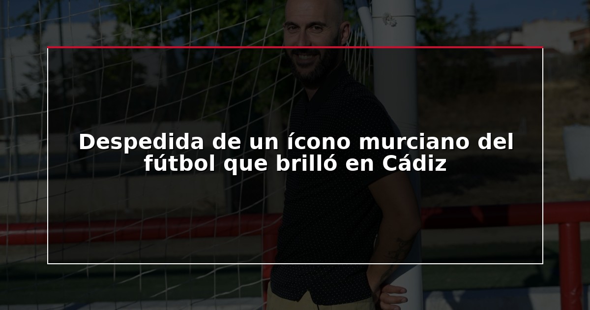 Despedida de un ícono murciano del fútbol que brilló en Cádiz