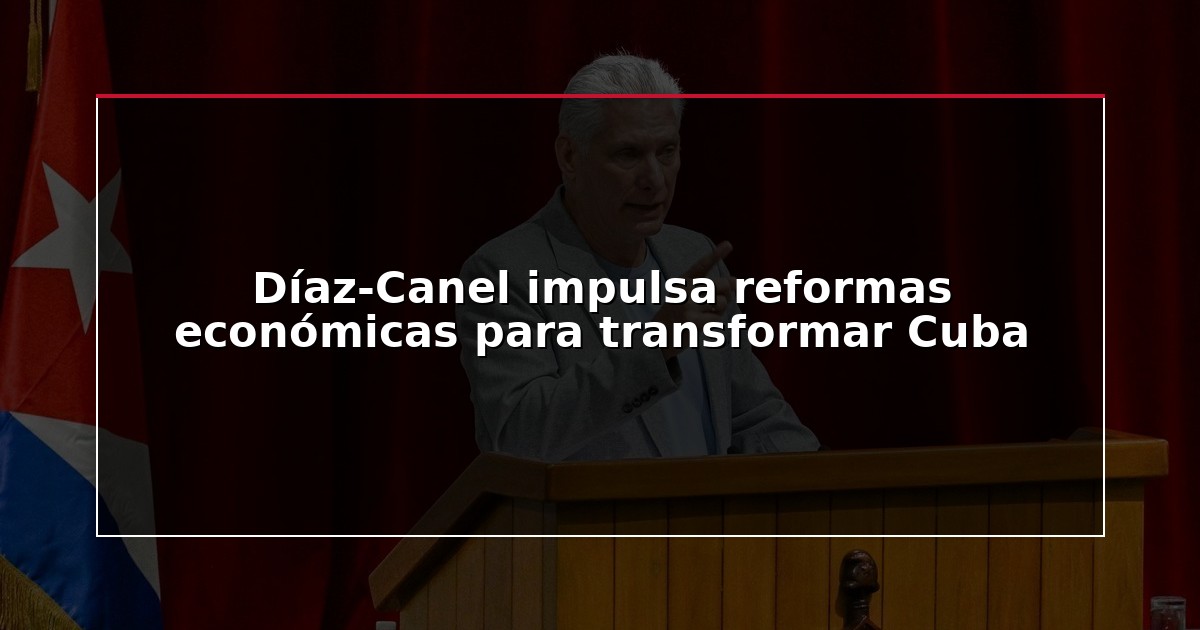 Díaz-Canel impulsa reformas económicas para transformar Cuba