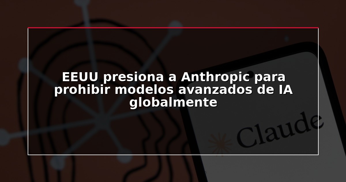 EEUU presiona a Anthropic para prohibir modelos avanzados de IA globalmente