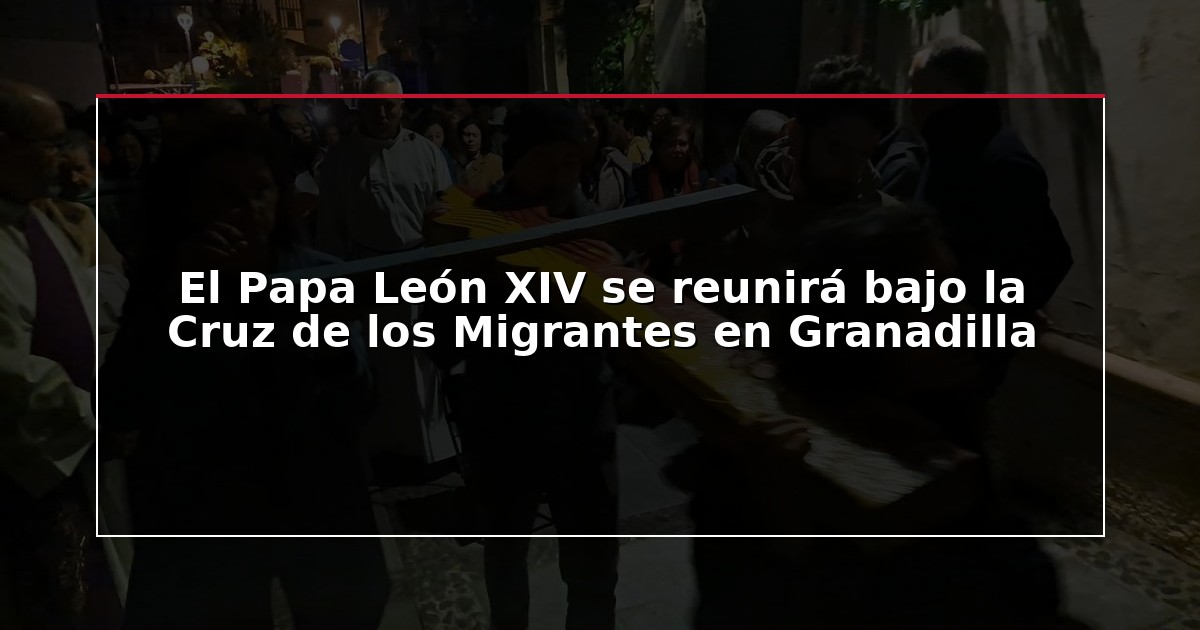 El Papa León XIV se reunirá bajo la Cruz de los Migrantes en Granadilla