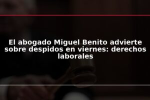 El abogado Miguel Benito advierte sobre despidos en viernes: derechos laborales