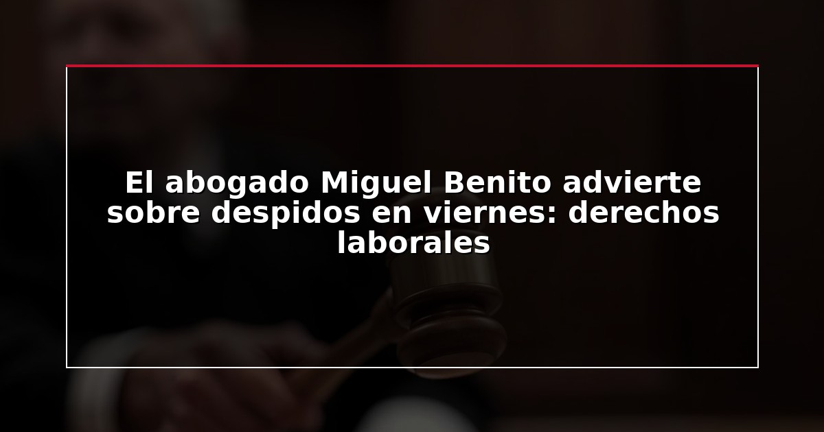 El abogado Miguel Benito advierte sobre despidos en viernes: derechos laborales