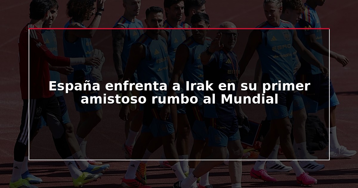 España enfrenta a Irak en su primer amistoso rumbo al Mundial