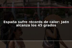 España sufre récords de calor: Jaén alcanza los 45 grados