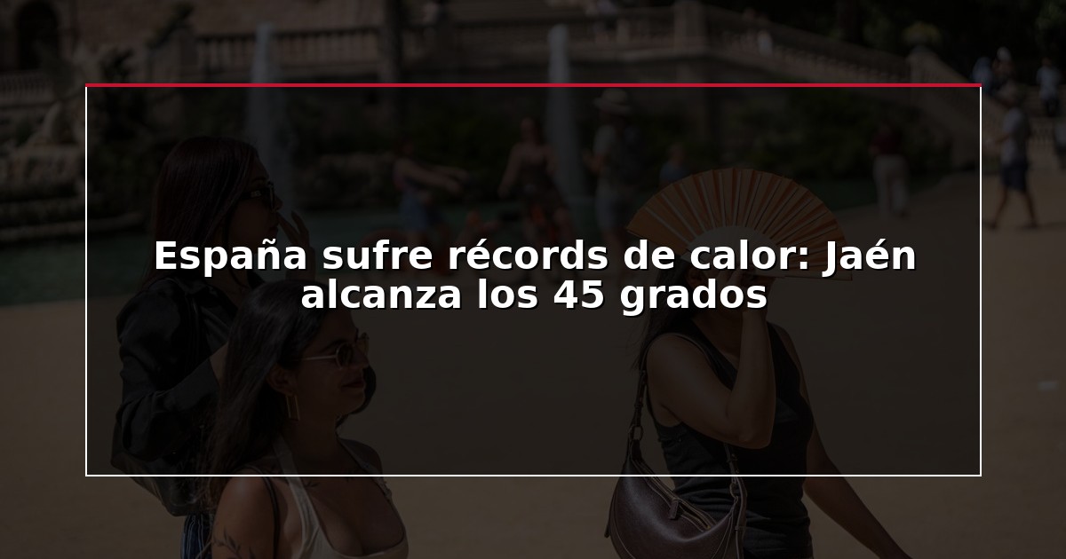 España sufre récords de calor: Jaén alcanza los 45 grados