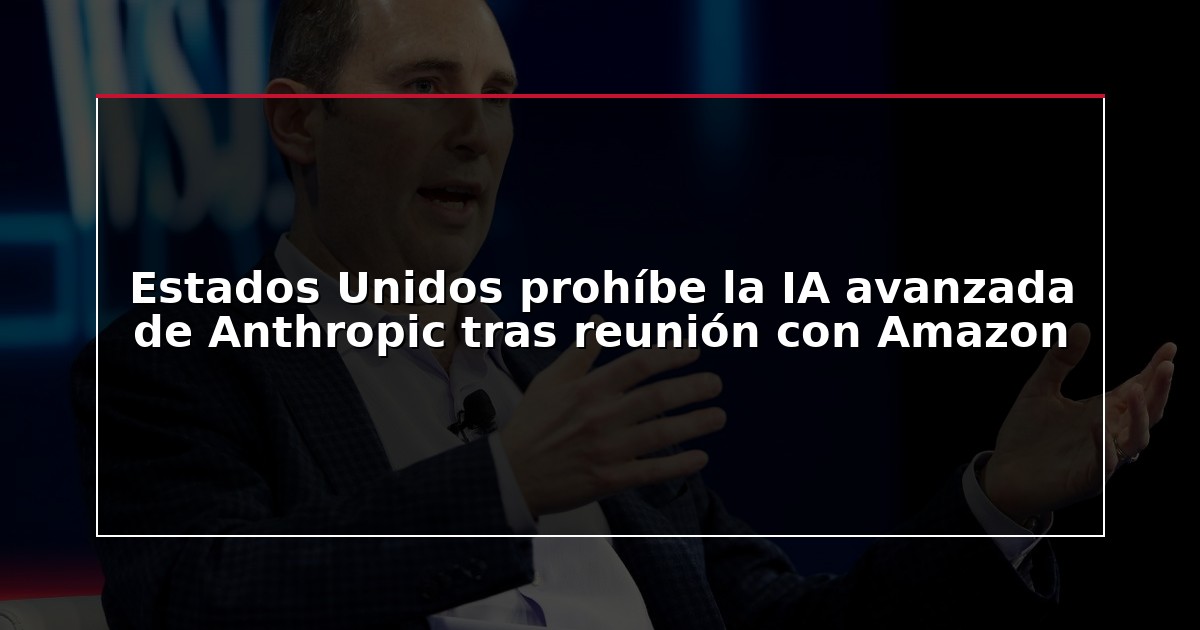 Estados Unidos prohíbe la IA avanzada de Anthropic tras reunión con Amazon