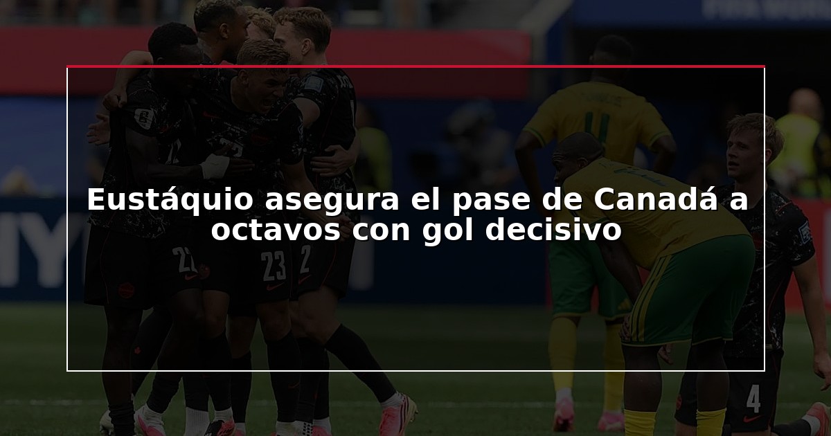 Eustáquio asegura el pase de Canadá a octavos con gol decisivo