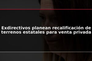 Exdirectivos planean recalificación de terrenos estatales para venta privada