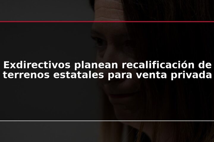 Exdirectivos planean recalificación de terrenos estatales para venta privada