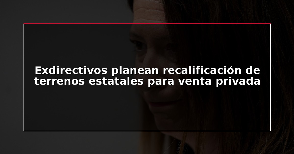 Exdirectivos planean recalificación de terrenos estatales para venta privada