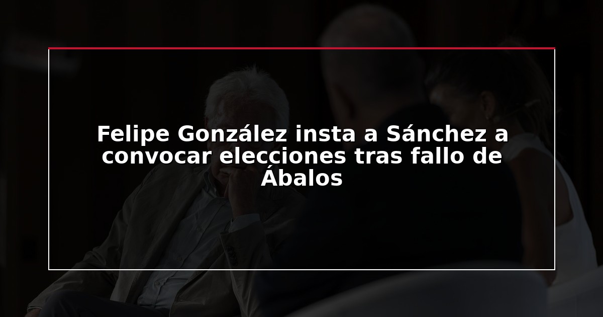 Felipe González insta a Sánchez a convocar elecciones tras fallo de Ábalos