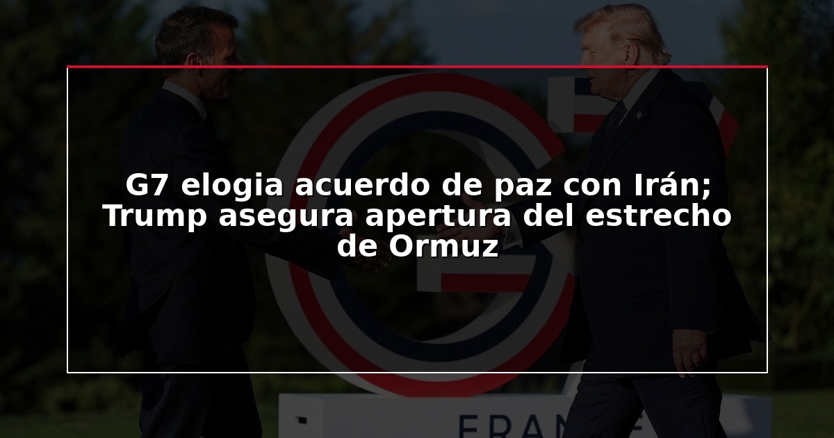 G7 elogia acuerdo de paz con Irán; Trump asegura apertura del estrecho de Ormuz