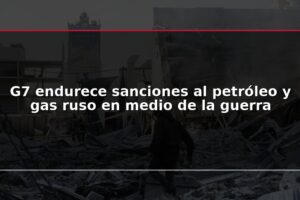 G7 endurece sanciones al petróleo y gas ruso en medio de la guerra