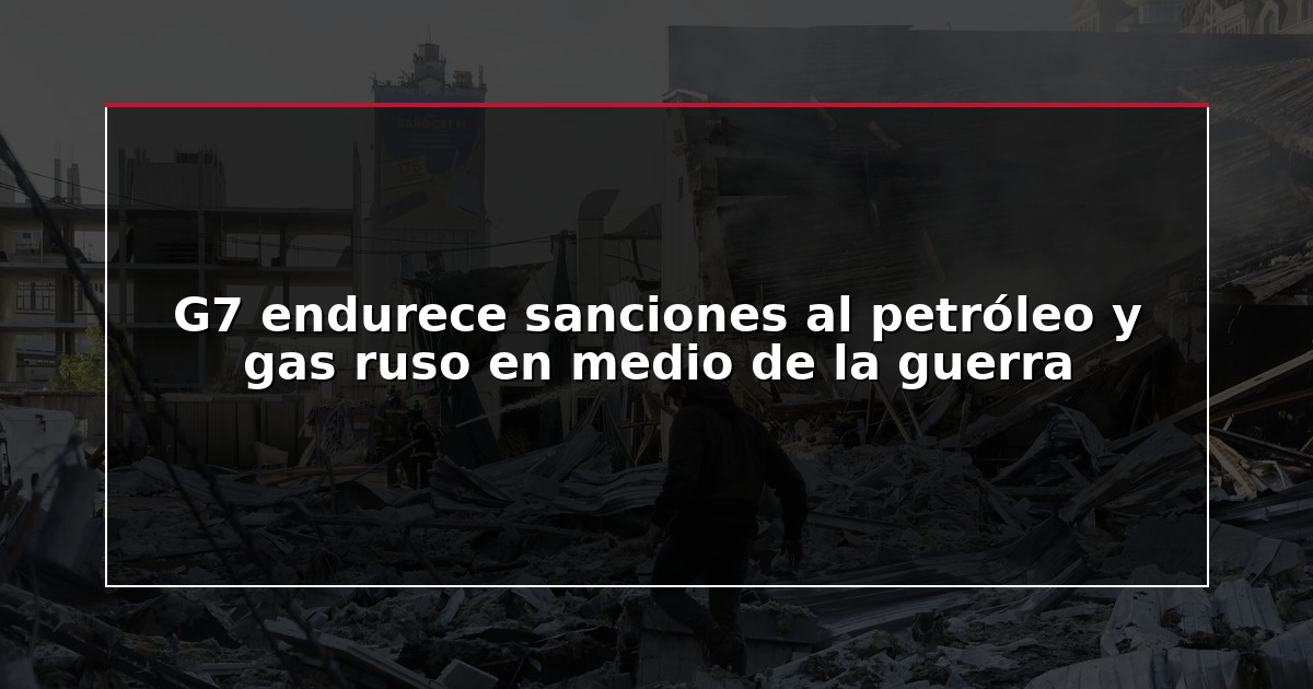 G7 endurece sanciones al petróleo y gas ruso en medio de la guerra