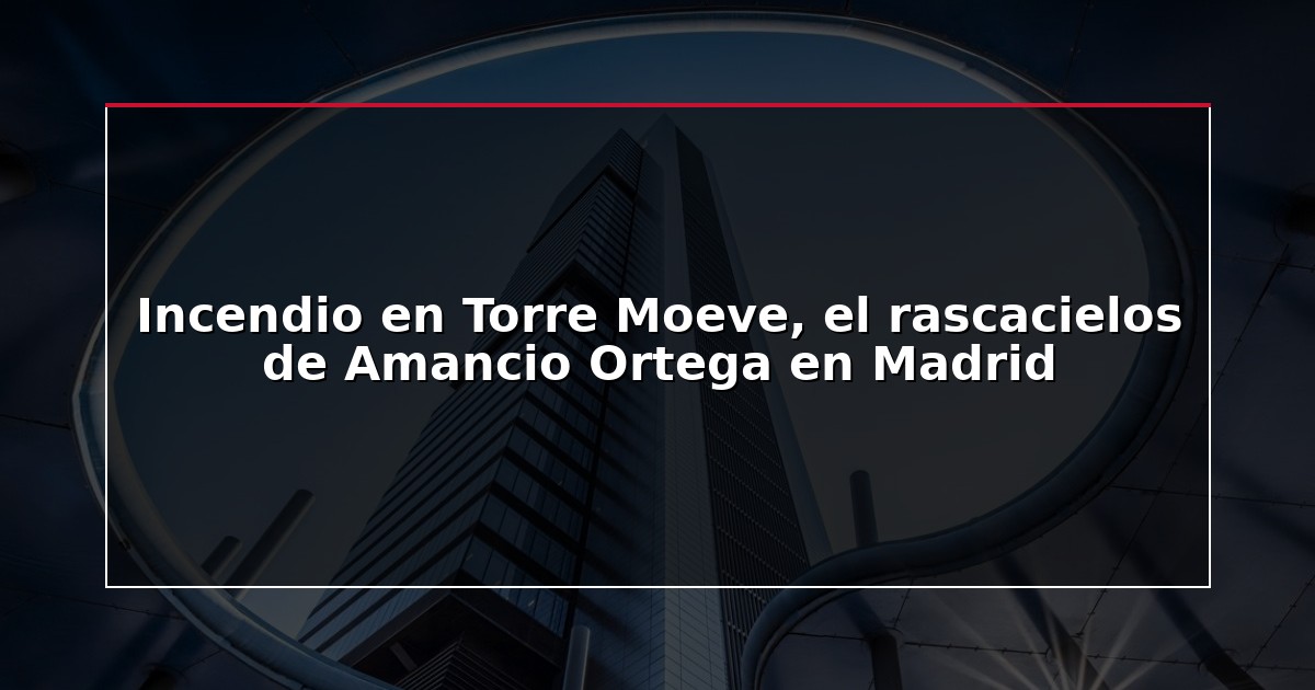 Incendio en Torre Moeve, el rascacielos de Amancio Ortega en Madrid