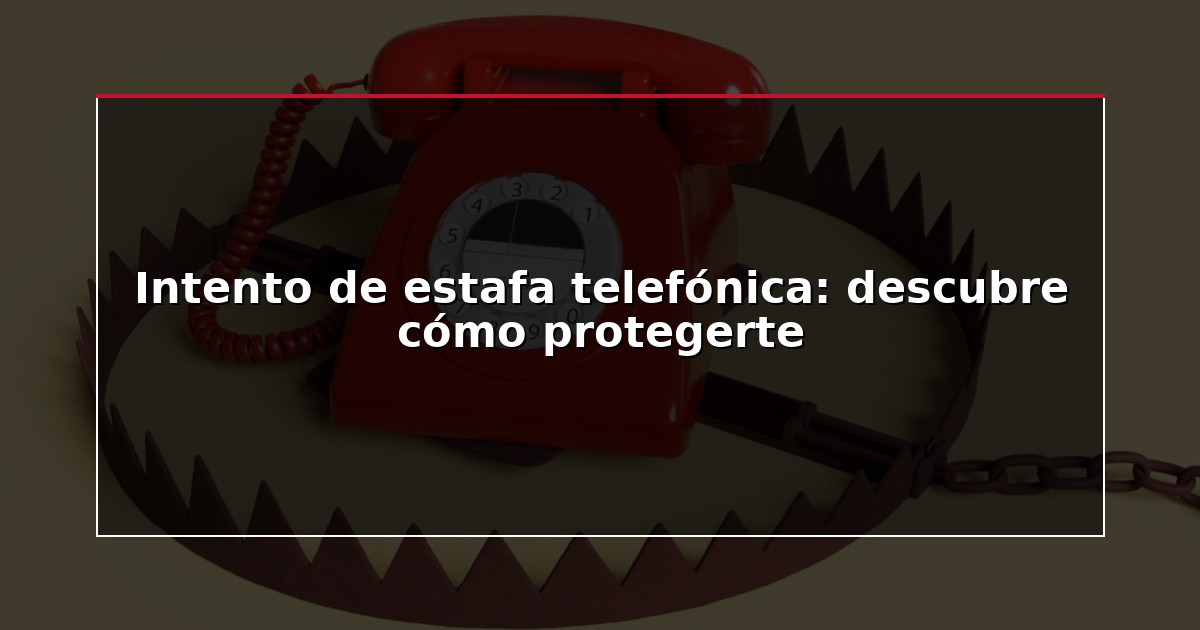 Intento de estafa telefónica: descubre cómo protegerte