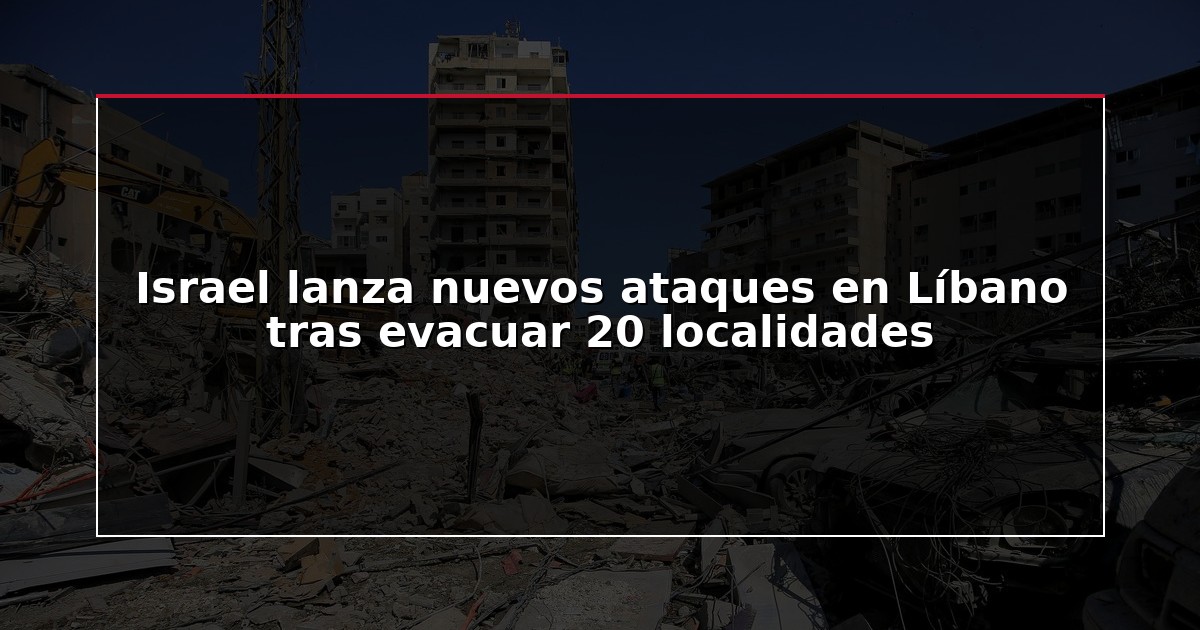 Israel lanza nuevos ataques en Líbano tras evacuar 20 localidades
