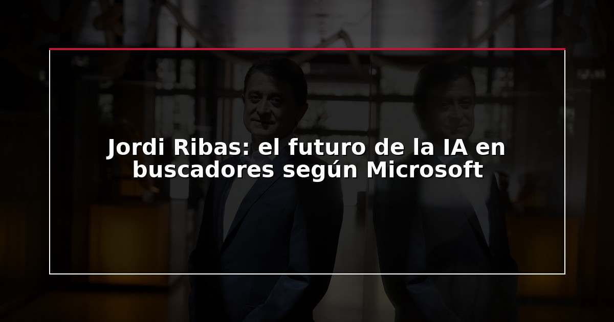 Jordi Ribas: el futuro de la IA en buscadores según Microsoft