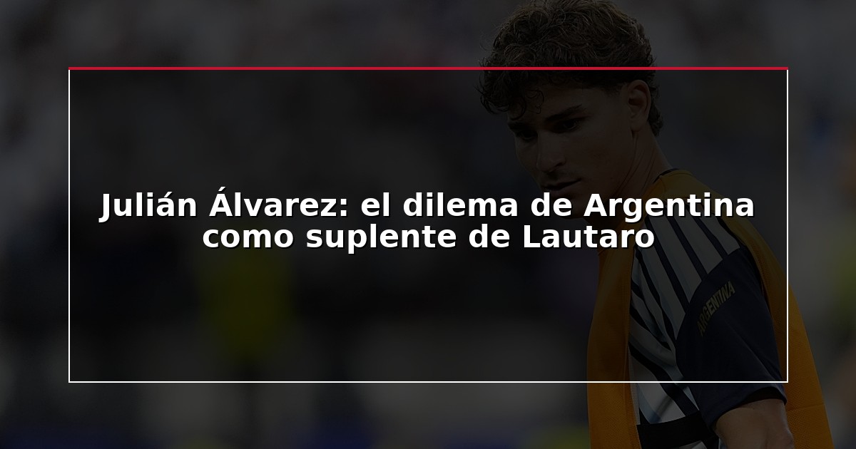 Julián Álvarez: el dilema de Argentina como suplente de Lautaro