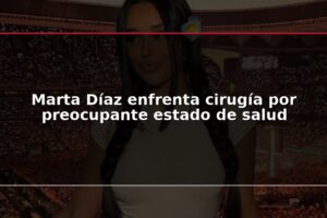 Marta Díaz enfrenta cirugía por preocupante estado de salud