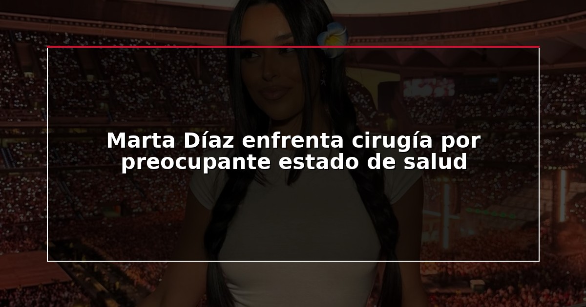 Marta Díaz enfrenta cirugía por preocupante estado de salud