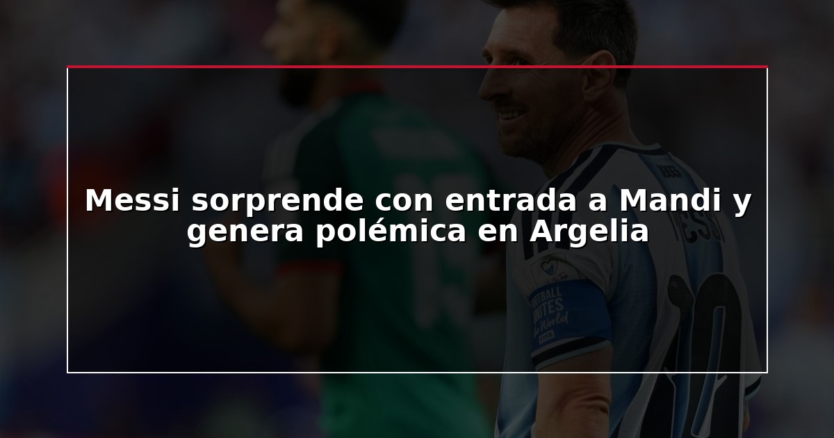 Messi sorprende con entrada a Mandi y genera polémica en Argelia