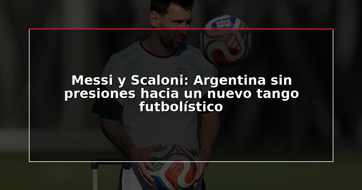 Messi y Scaloni: Argentina sin presiones hacia un nuevo tango futbolístico