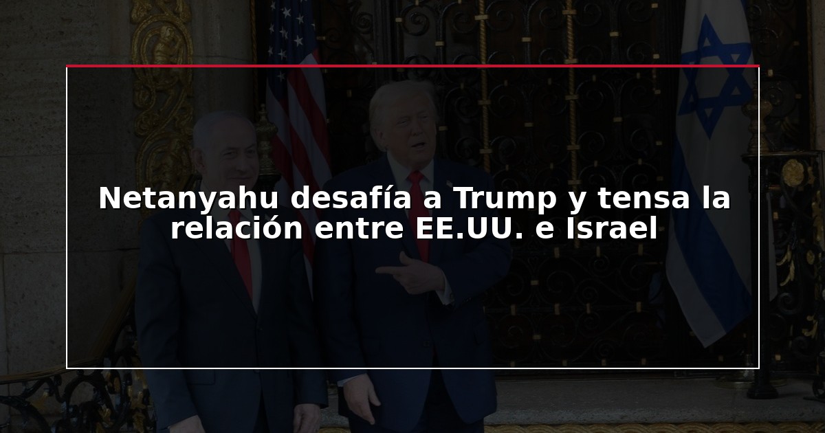Netanyahu desafía a Trump y tensa la relación entre EE.UU. e Israel