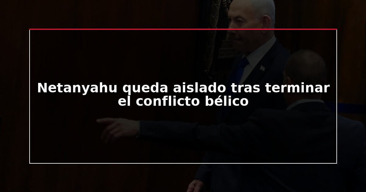 Netanyahu queda aislado tras terminar el conflicto bélico