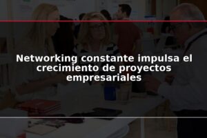 Networking constante impulsa el crecimiento de proyectos empresariales