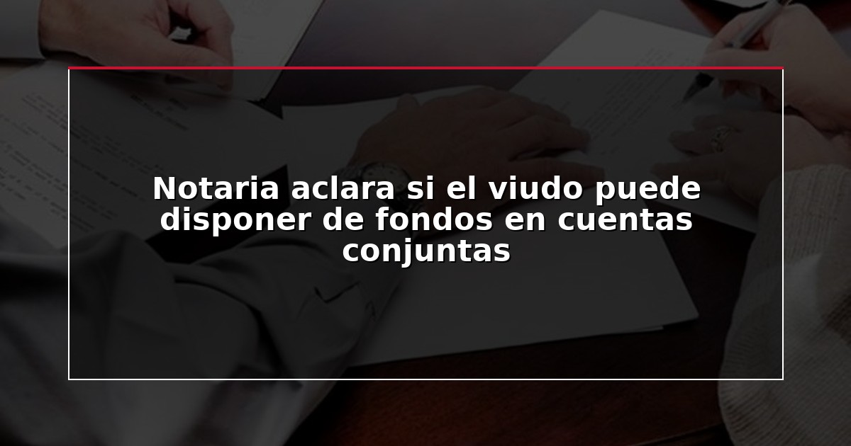 Notaria aclara si el viudo puede disponer de fondos en cuentas conjuntas