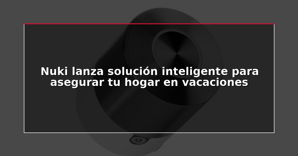 Nuki lanza solución inteligente para asegurar tu hogar en vacaciones