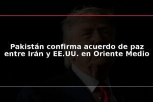 Pakistán confirma acuerdo de paz entre Irán y EE.UU. en Oriente Medio