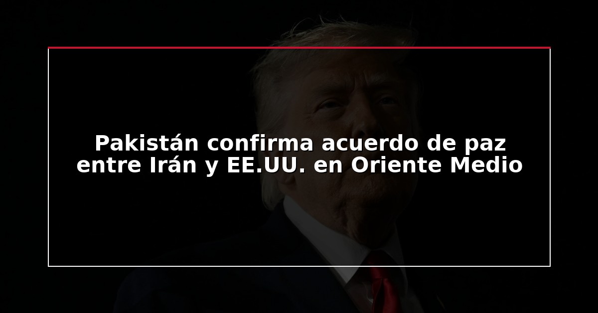 Pakistán confirma acuerdo de paz entre Irán y EE.UU. en Oriente Medio