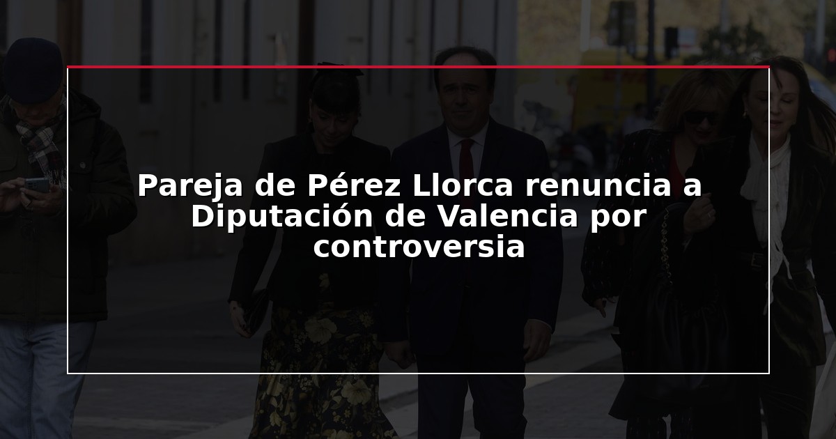 Pareja de Pérez Llorca renuncia a Diputación de Valencia por controversia