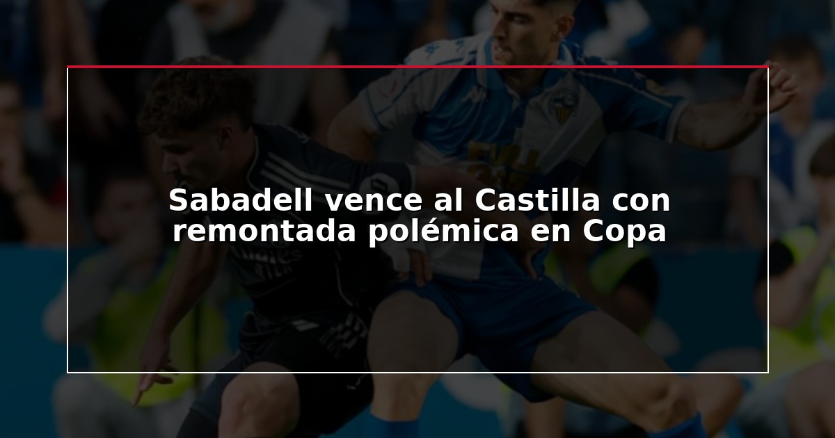Sabadell vence al Castilla con remontada polémica en Copa