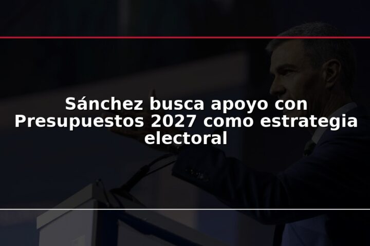 Sánchez busca apoyo con Presupuestos 2027 como estrategia electoral