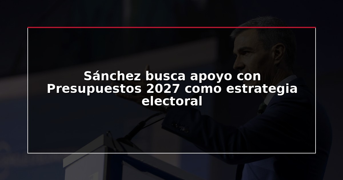 Sánchez busca apoyo con Presupuestos 2027 como estrategia electoral