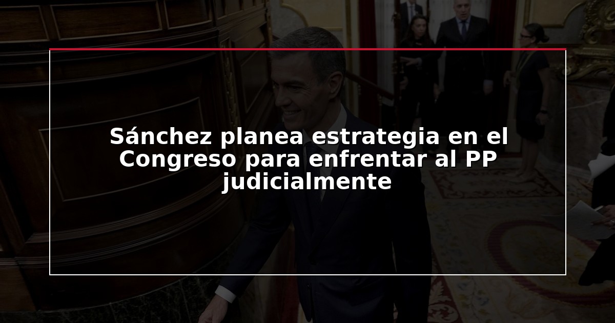 Sánchez planea estrategia en el Congreso para enfrentar al PP judicialmente