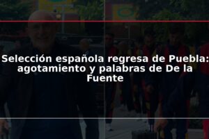 Selección española regresa de Puebla: agotamiento y palabras de De la Fuente