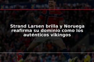Strand Larsen brilla y Noruega reafirma su dominio como los auténticos vikingos