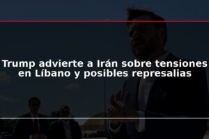 Trump advierte a Irán sobre tensiones en Líbano y posibles represalias